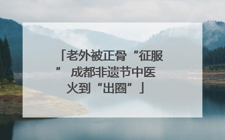 老外被正骨“征服” 成都非遗节中医火到“出圈”