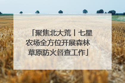 聚焦北大荒丨七星农场全方位开展森林草原防火督查工作