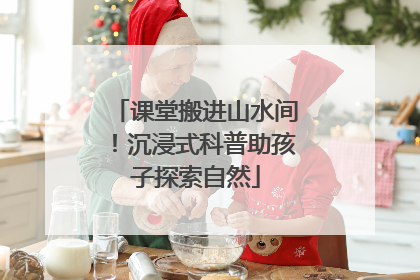 课堂搬进山水间！沉浸式科普助孩子探索自然