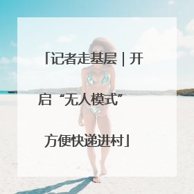 记者走基层｜开启“无人模式” 方便快递进村