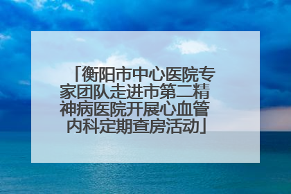 衡阳市中心医院专家团队走进市第二精神病医院开展心血管内科定期查房活动