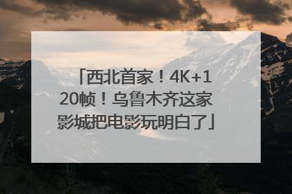 西北首家！4K+120帧！乌鲁木齐这家影城把电影玩明白了