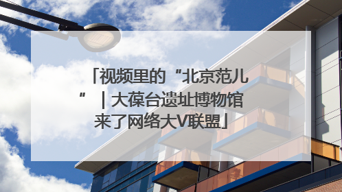 视频里的“北京范儿”｜大葆台遗址博物馆来了网络大V联盟