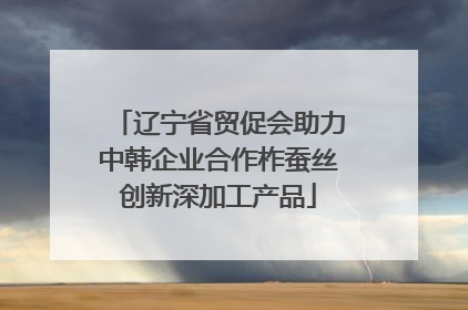 辽宁省贸促会助力中韩企业合作柞蚕丝创新深加工产品