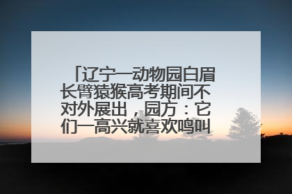 辽宁一动物园白眉长臂猿猴高考期间不对外展出，园方：它们一高兴就喜欢鸣叫，怕影响考试