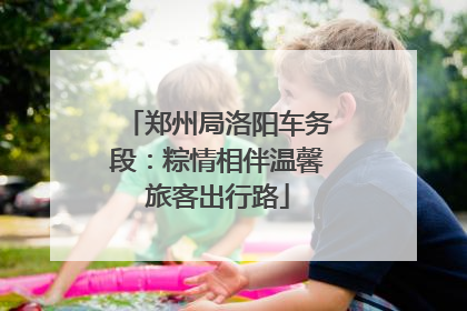 郑州局洛阳车务段：粽情相伴温馨旅客出行路