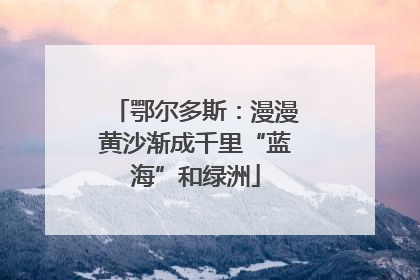 鄂尔多斯：漫漫黄沙渐成千里“蓝海”和绿洲