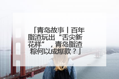 青岛故事丨百年脂渣玩出“舌尖新花样”，青岛脂渣粽何以成爆款？