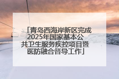 青岛西海岸新区完成2025年国家基本公共卫生服务疾控项目暨医防融合督导工作