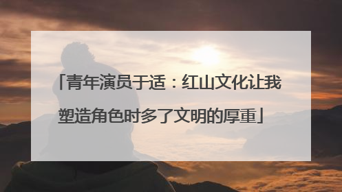 青年演员于适：红山文化让我塑造角色时多了文明的厚重