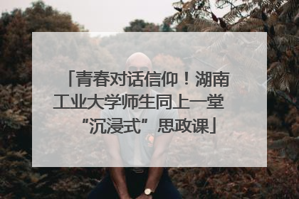青春对话信仰！湖南工业大学师生同上一堂“沉浸式”思政课