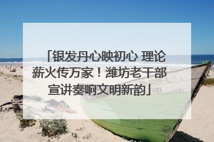 银发丹心映初心 理论薪火传万家！潍坊老干部宣讲奏响文明新韵