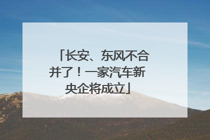 长安、东风不合并了！一家汽车新央企将成立