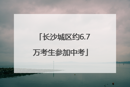 长沙城区约6.7万考生参加中考