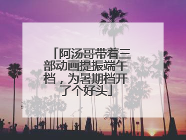 阿汤哥带着三部动画提振端午档，为暑期档开了个好头
