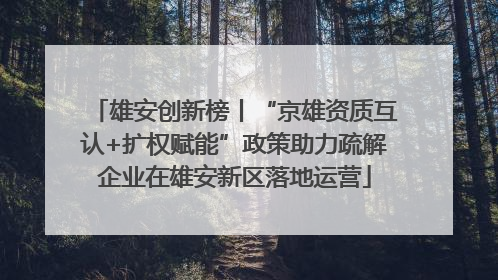 雄安创新榜丨“京雄资质互认+扩权赋能”政策助力疏解企业在雄安新区落地运营