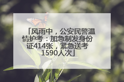 风雨中，公安民警温情护考：加急制发身份证414张，紧急送考1590人次