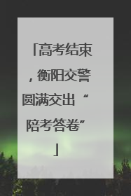 高考结束，衡阳交警圆满交出“陪考答卷”