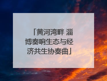 黄河湾畔 淄博奏响生态与经济共生协奏曲