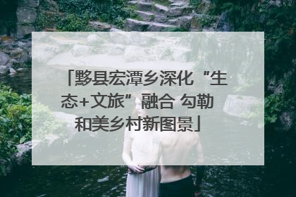 黟县宏潭乡深化“生态+文旅”融合 勾勒和美乡村新图景