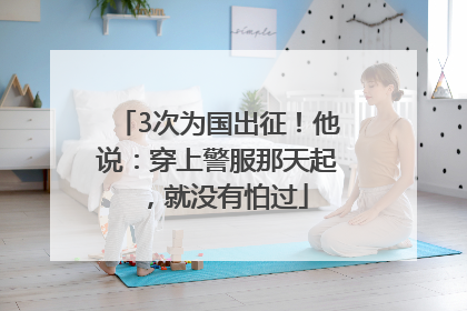 3次为国出征！他说：穿上警服那天起，就没有怕过