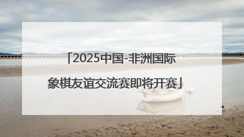 2025中国-非洲国际象棋友谊交流赛即将开赛