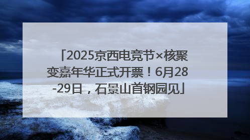2025京西电竞节×核聚变嘉年华正式开票！6月28-29日，石景山首钢园见