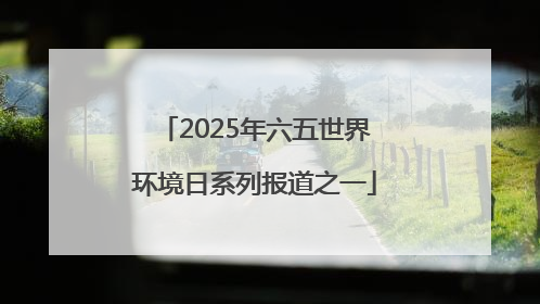 2025年六五世界环境日系列报道之一