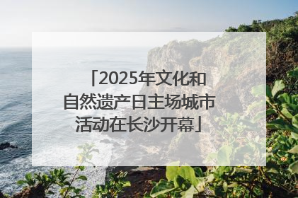 2025年文化和自然遗产日主场城市活动在长沙开幕
