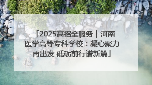 2025高招全服务｜河南医学高等专科学校：凝心聚力再出发 砥砺前行谱新篇