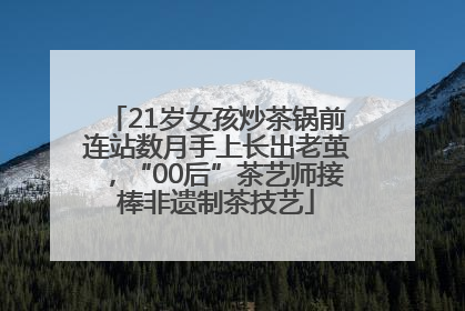 21岁女孩炒茶锅前连站数月手上长出老茧，“00后”茶艺师接棒非遗制茶技艺