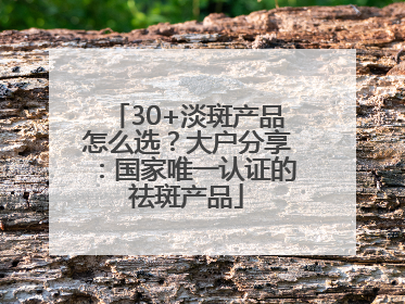 30+淡斑产品怎么选？大户分享：国家唯一认证的祛斑产品