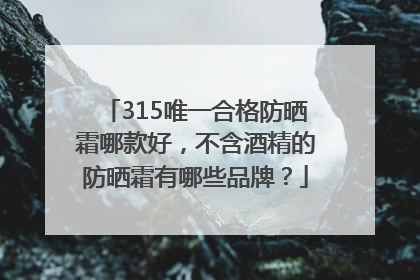 315唯一合格防晒霜哪款好，不含酒精的防晒霜有哪些品牌？