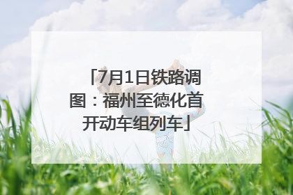 7月1日铁路调图：福州至德化首开动车组列车