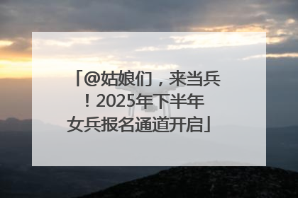 @姑娘们，来当兵！2025年下半年女兵报名通道开启